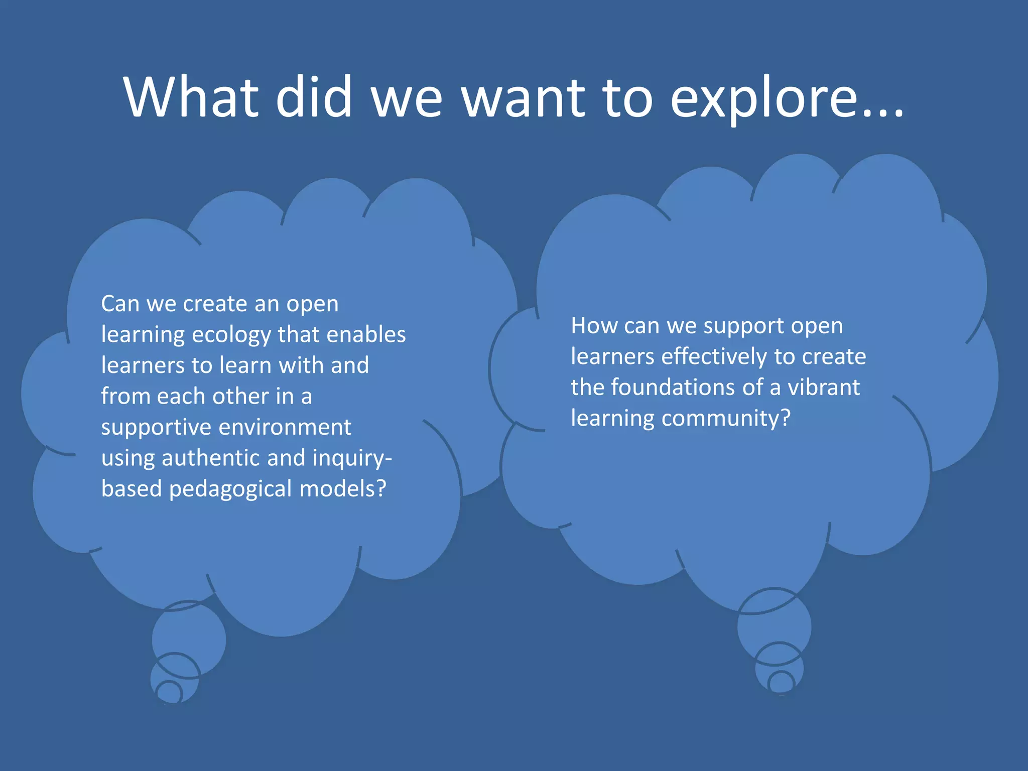 What did we want to explore...

Can we create an open
learning ecology that enables
learners to learn with and
from each other in a
supportive environment
using authentic and inquirybased pedagogical models?

How can we support open
learners effectively to create
the foundations of a vibrant
learning community?

 