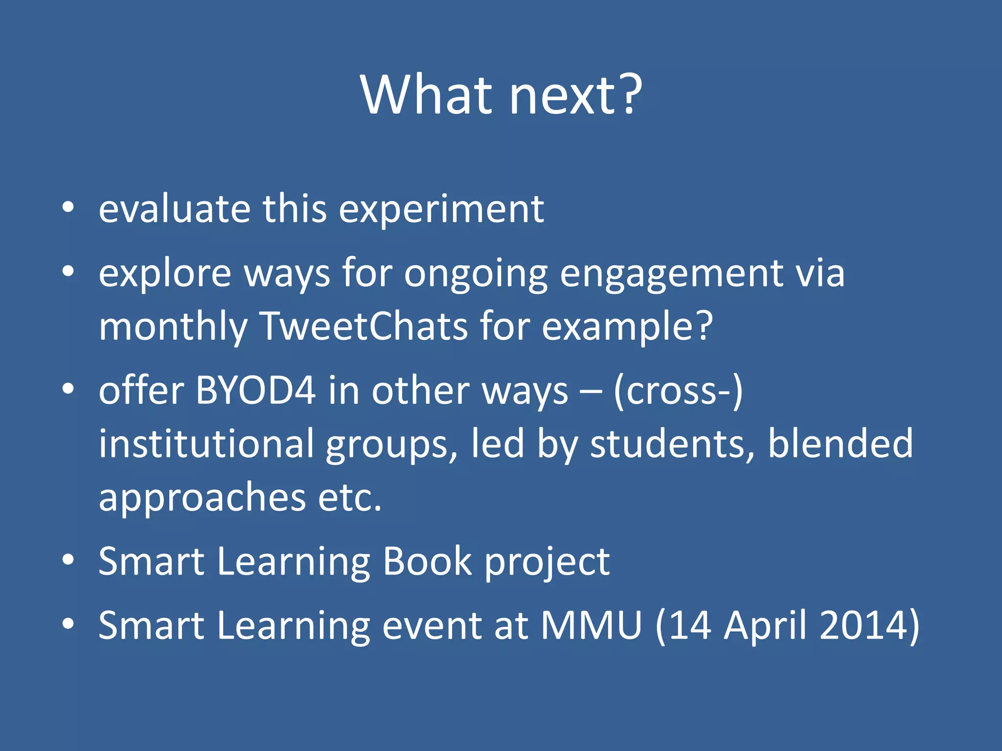 What next?
• evaluate this experiment
• explore ways for ongoing engagement via
monthly TweetChats for example?
• offer BYOD4 in other ways – (cross-)
institutional groups, led by students, blended
approaches etc.
• Smart Learning Book project
• Smart Learning event at MMU (14 April 2014)

 