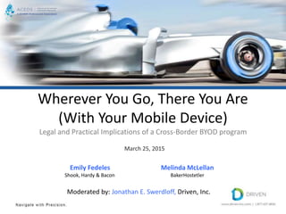 Wherever You Go, There You Are
(With Your Mobile Device)
Legal and Practical Implications of a Cross-Border BYOD program
March 25, 2015
Melinda McLellan
BakerHostetler
Emily Fedeles
Shook, Hardy & Bacon
Moderated by: Jonathan E. Swerdloff, Driven, Inc.
 