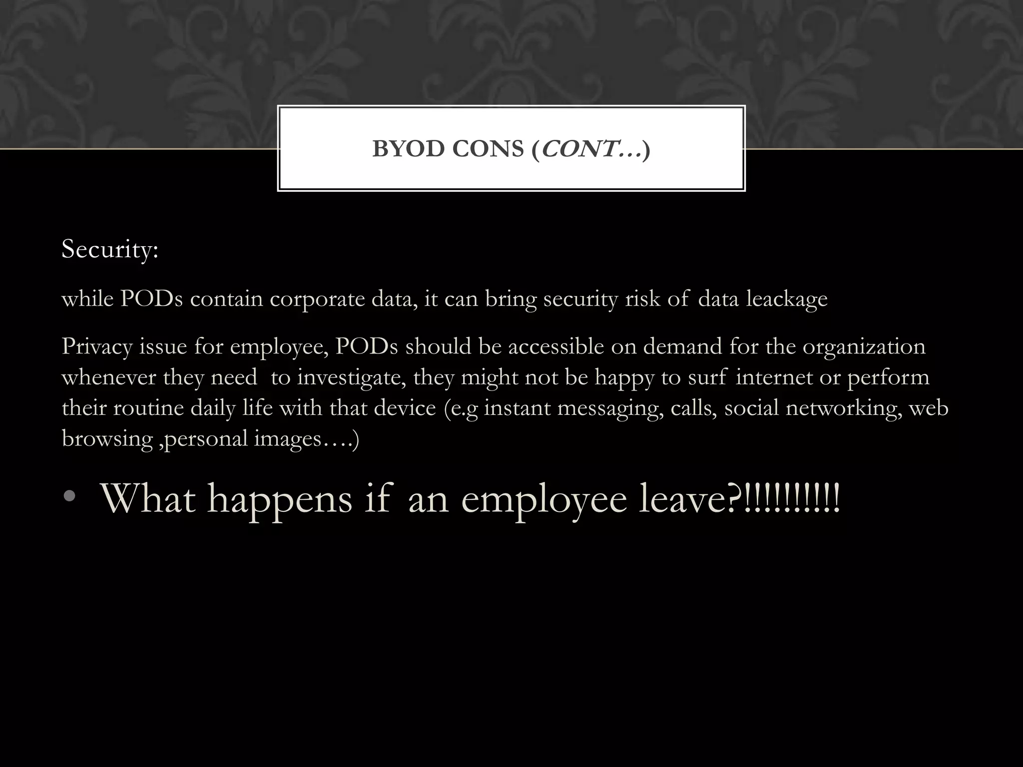 BYOD CONS (CONT…)

Security:
while PODs contain corporate data, it can bring security risk of data leackage
Privacy issue for employee, PODs should be accessible on demand for the organization
whenever they need to investigate, they might not be happy to surf internet or perform
their routine daily life with that device (e.g instant messaging, calls, social networking, web
browsing ,personal images….)

• What happens if an employee leave?!!!!!!!!!!

 
