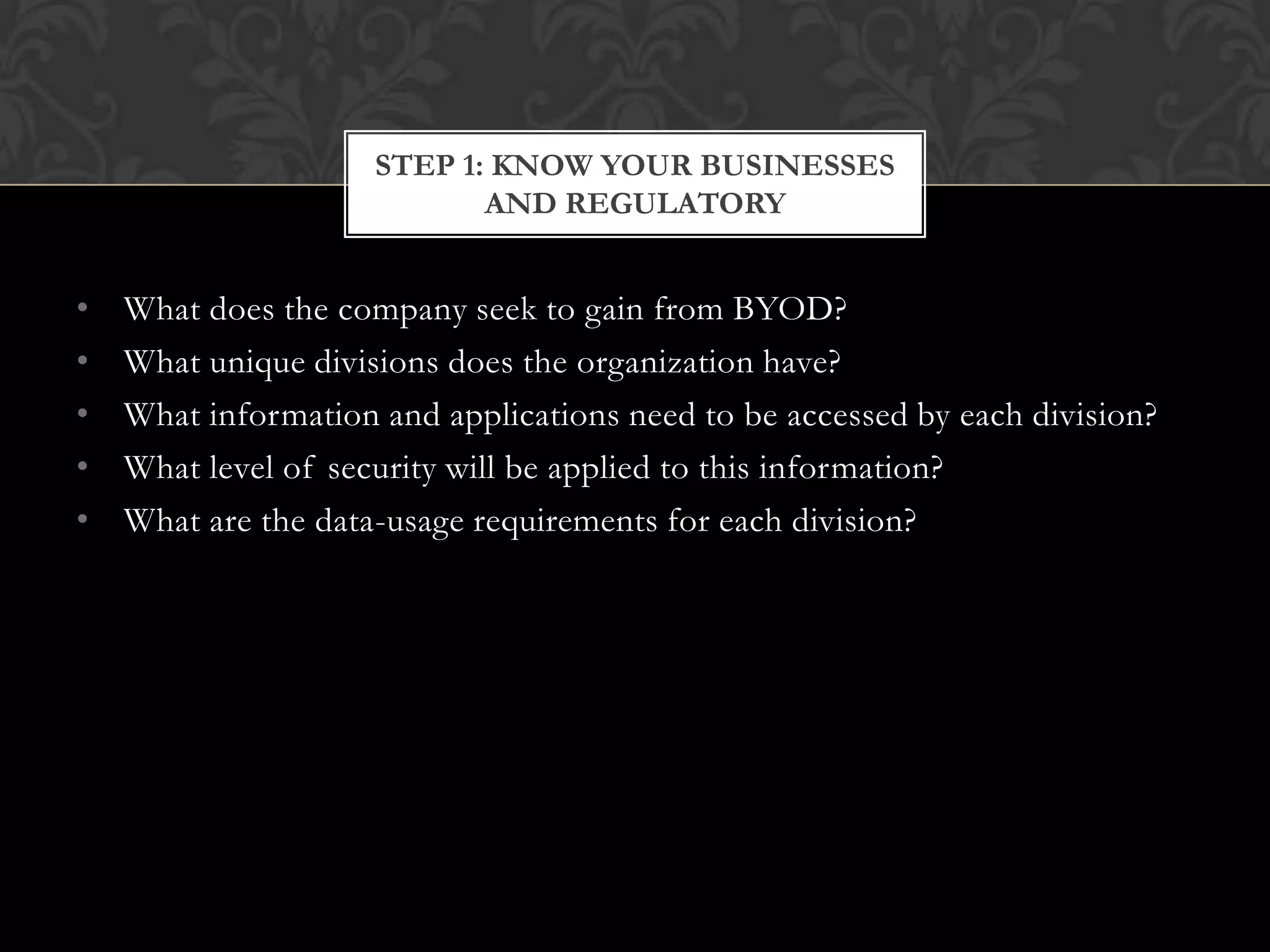 STEP 1: KNOW YOUR BUSINESSES
AND REGULATORY

•
•
•
•
•

What does the company seek to gain from BYOD?
What unique divisions does the organization have?
What information and applications need to be accessed by each division?
What level of security will be applied to this information?
What are the data-usage requirements for each division?

 