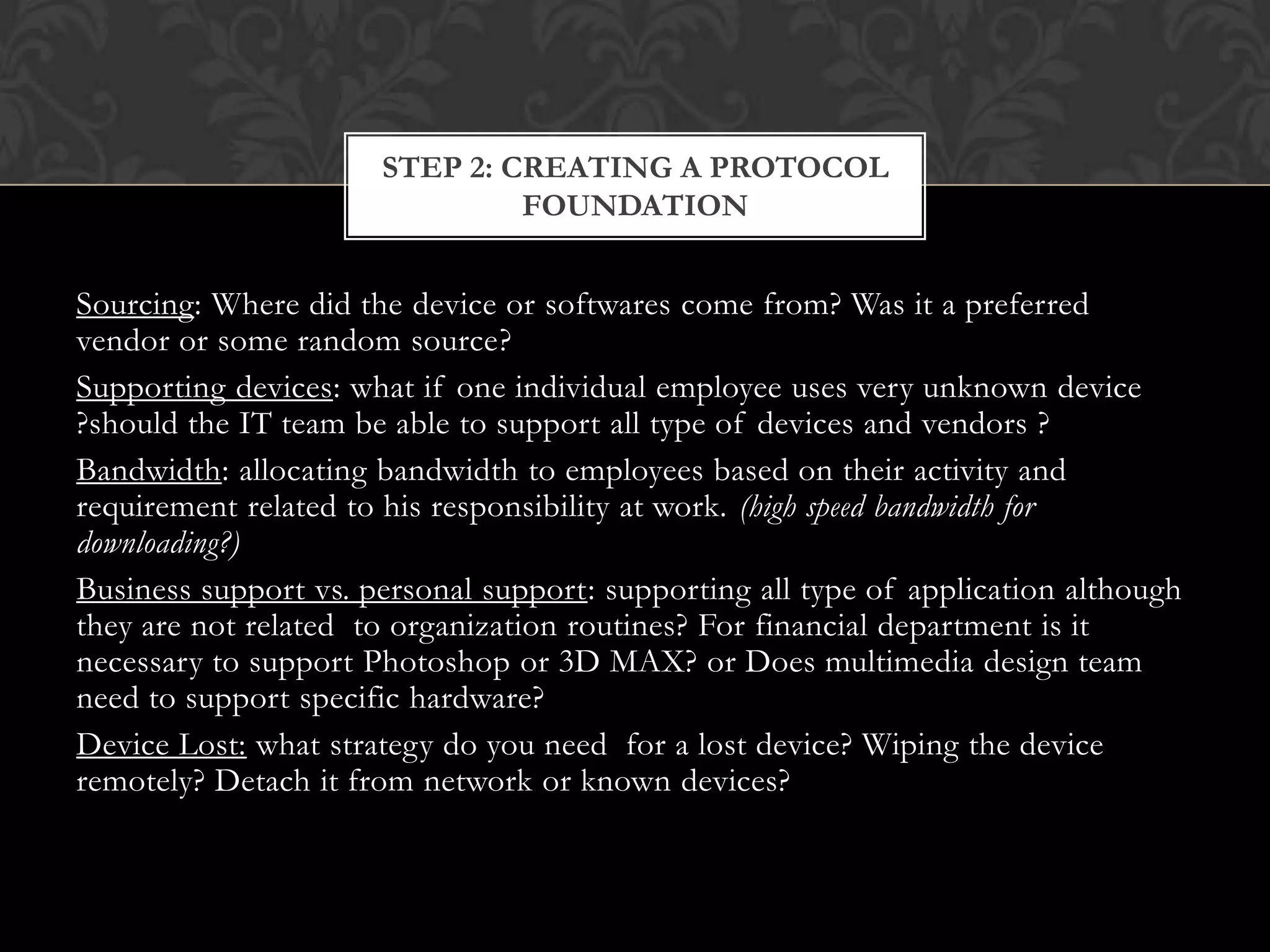 STEP 2: CREATING A PROTOCOL
FOUNDATION

Sourcing: Where did the device or softwares come from? Was it a preferred
vendor or some random source?
Supporting devices: what if one individual employee uses very unknown device
?should the IT team be able to support all type of devices and vendors ?
Bandwidth: allocating bandwidth to employees based on their activity and
requirement related to his responsibility at work. (high speed bandwidth for
downloading?)
Business support vs. personal support: supporting all type of application although
they are not related to organization routines? For financial department is it
necessary to support Photoshop or 3D MAX? or Does multimedia design team
need to support specific hardware?
Device Lost: what strategy do you need for a lost device? Wiping the device
remotely? Detach it from network or known devices?

 
