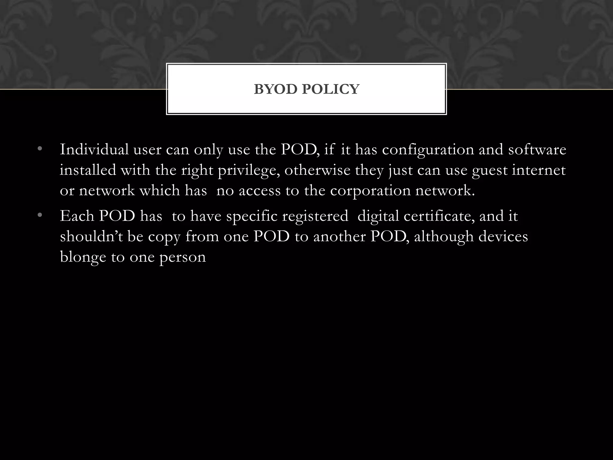 BYOD POLICY

• Individual user can only use the POD, if it has configuration and software
installed with the right privilege, otherwise they just can use guest internet
or network which has no access to the corporation network.
• Each POD has to have specific registered digital certificate, and it
shouldn’t be copy from one POD to another POD, although devices
blonge to one person

 