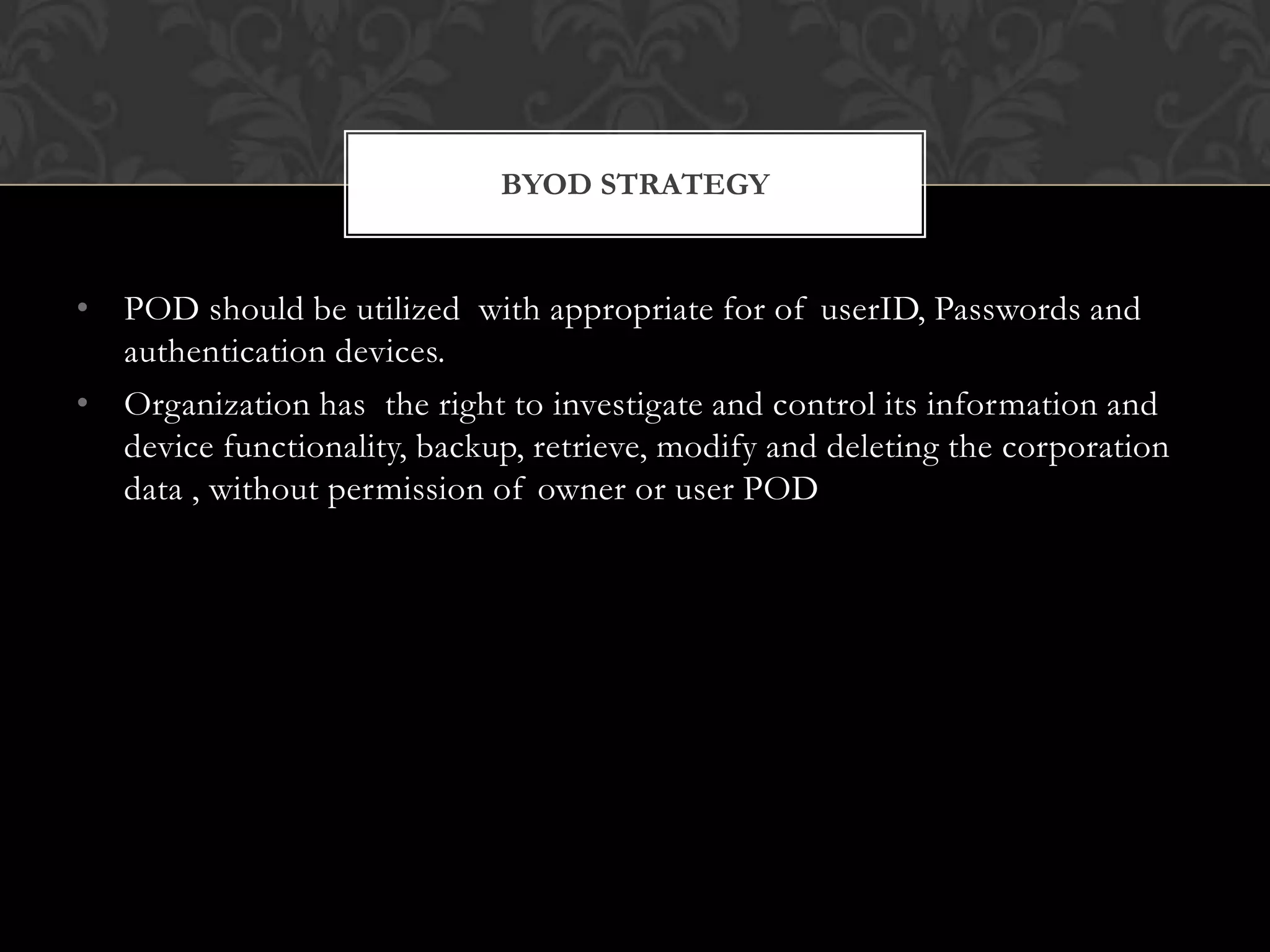 BYOD STRATEGY

• POD should be utilized with appropriate for of userID, Passwords and
authentication devices.
• Organization has the right to investigate and control its information and
device functionality, backup, retrieve, modify and deleting the corporation
data , without permission of owner or user POD

 
