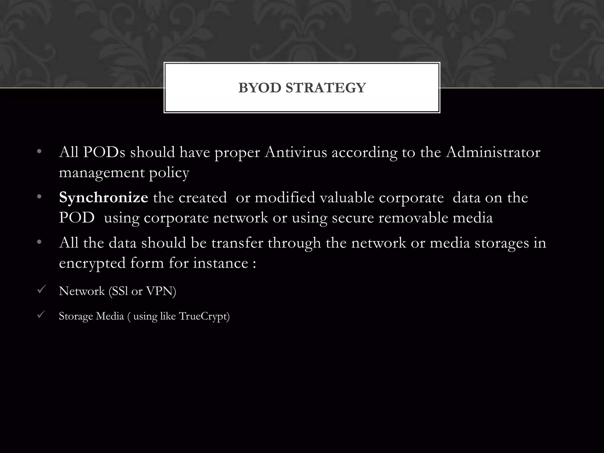 BYOD STRATEGY

• All PODs should have proper Antivirus according to the Administrator
management policy
• Synchronize the created or modified valuable corporate data on the
POD using corporate network or using secure removable media
• All the data should be transfer through the network or media storages in
encrypted form for instance :
 Network (SSl or VPN)


Storage Media ( using like TrueCrypt)

 