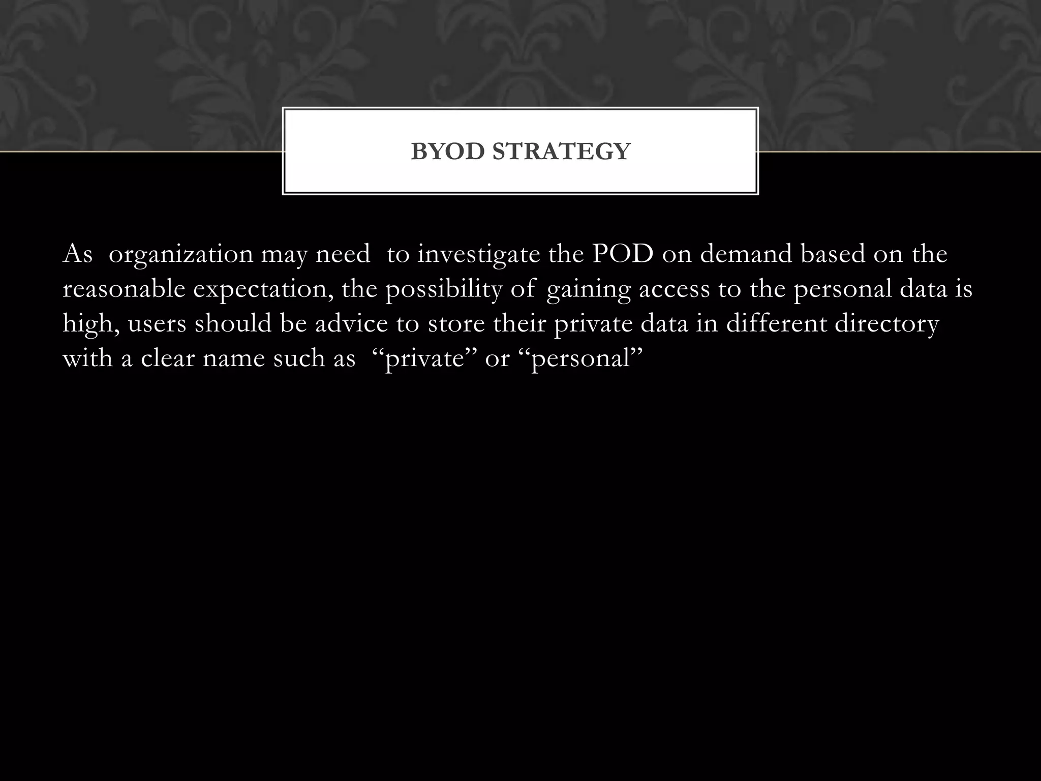 BYOD STRATEGY

As organization may need to investigate the POD on demand based on the
reasonable expectation, the possibility of gaining access to the personal data is
high, users should be advice to store their private data in different directory
with a clear name such as “private” or “personal”

 
