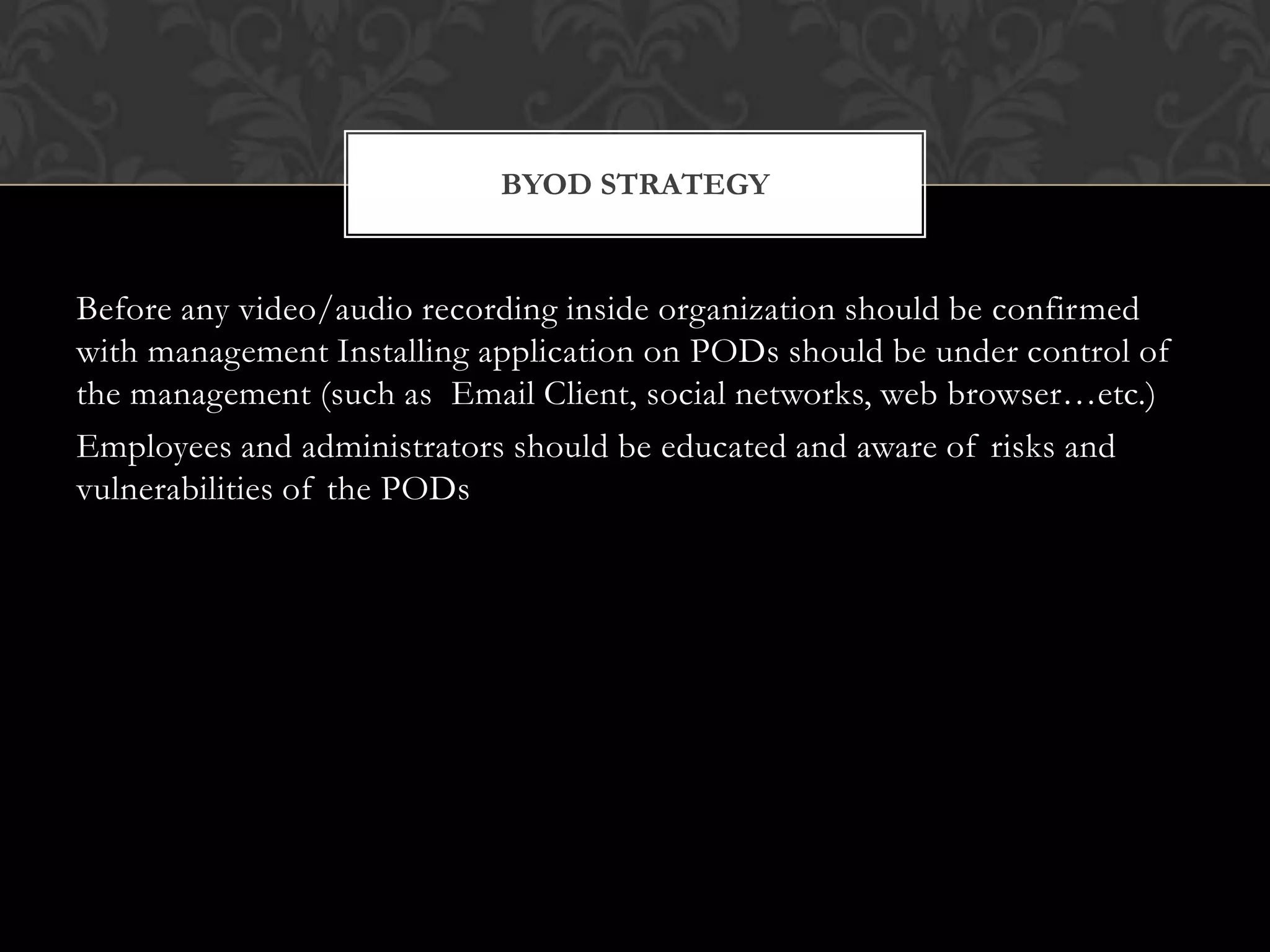 BYOD STRATEGY

Before any video/audio recording inside organization should be confirmed
with management Installing application on PODs should be under control of
the management (such as Email Client, social networks, web browser…etc.)
Employees and administrators should be educated and aware of risks and
vulnerabilities of the PODs

 