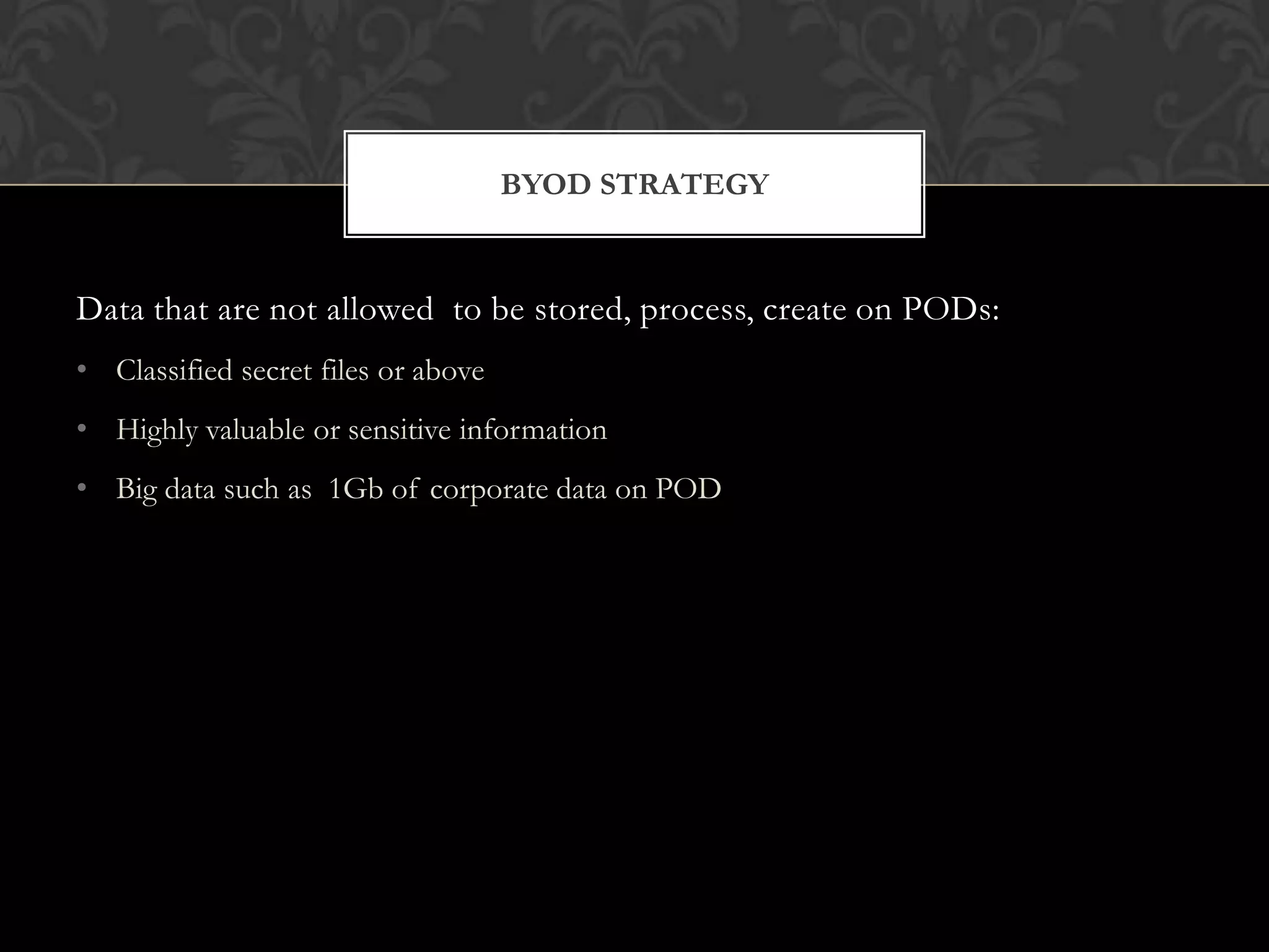 BYOD STRATEGY

Data that are not allowed to be stored, process, create on PODs:
• Classified secret files or above
• Highly valuable or sensitive information
• Big data such as 1Gb of corporate data on POD

 
