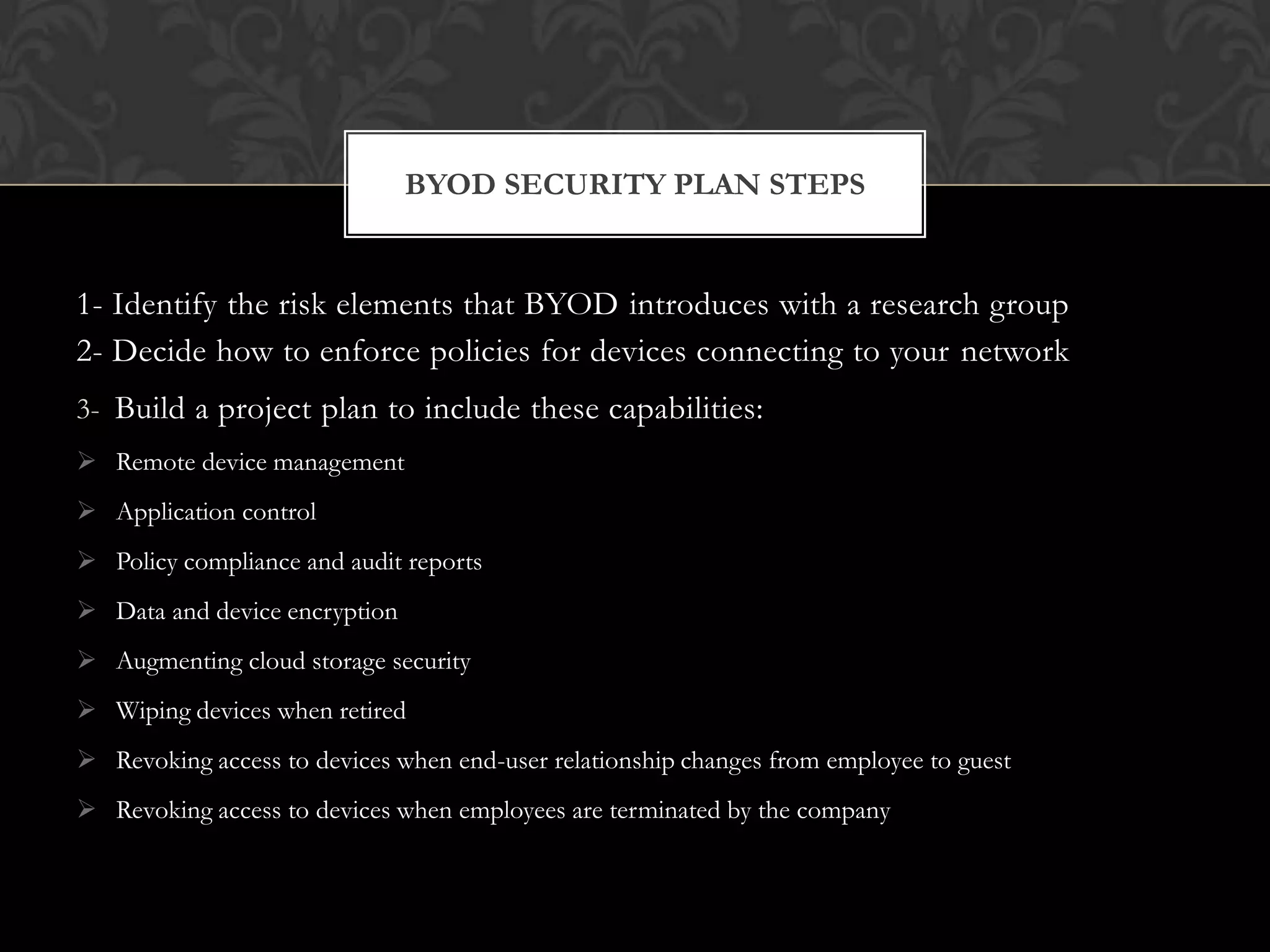 BYOD SECURITY PLAN STEPS

1- Identify the risk elements that BYOD introduces with a research group
2- Decide how to enforce policies for devices connecting to your network
3- Build a project plan to include these capabilities:
 Remote device management
 Application control

 Policy compliance and audit reports
 Data and device encryption
 Augmenting cloud storage security
 Wiping devices when retired
 Revoking access to devices when end-user relationship changes from employee to guest
 Revoking access to devices when employees are terminated by the company

 