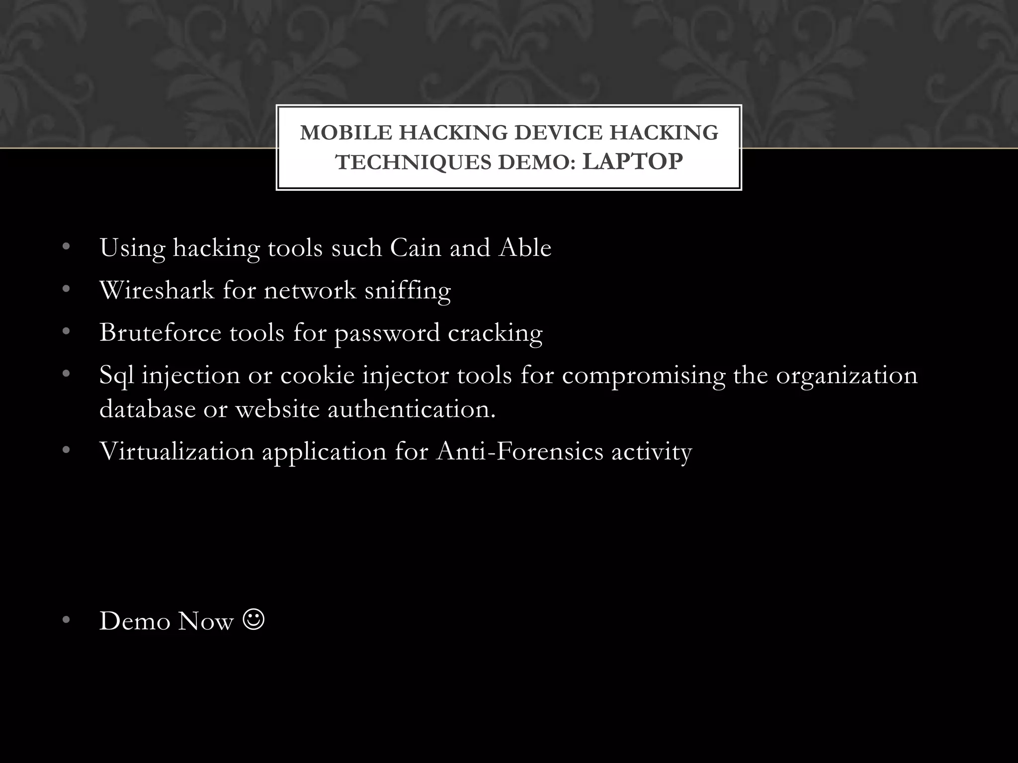 MOBILE HACKING DEVICE HACKING
TECHNIQUES DEMO: LAPTOP

•
•
•
•

Using hacking tools such Cain and Able
Wireshark for network sniffing
Bruteforce tools for password cracking
Sql injection or cookie injector tools for compromising the organization
database or website authentication.
• Virtualization application for Anti-Forensics activity

• Demo Now 

 