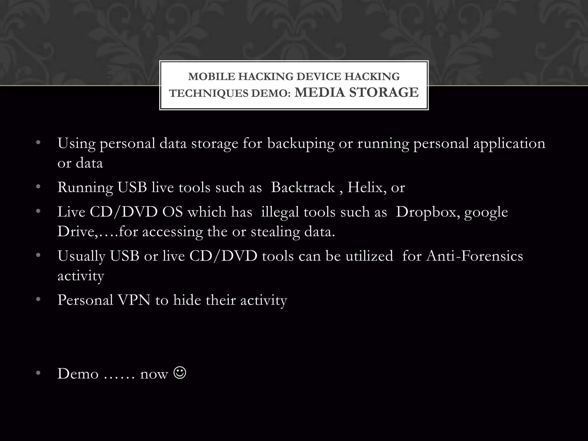 MOBILE HACKING DEVICE HACKING
TECHNIQUES DEMO: MEDIA STORAGE

• Using personal data storage for backuping or running personal application
or data
• Running USB live tools such as Backtrack , Helix, or
• Live CD/DVD OS which has illegal tools such as Dropbox, google
Drive,….for accessing the or stealing data.
• Usually USB or live CD/DVD tools can be utilized for Anti-Forensics
activity
• Personal VPN to hide their activity

• Demo …… now 

 