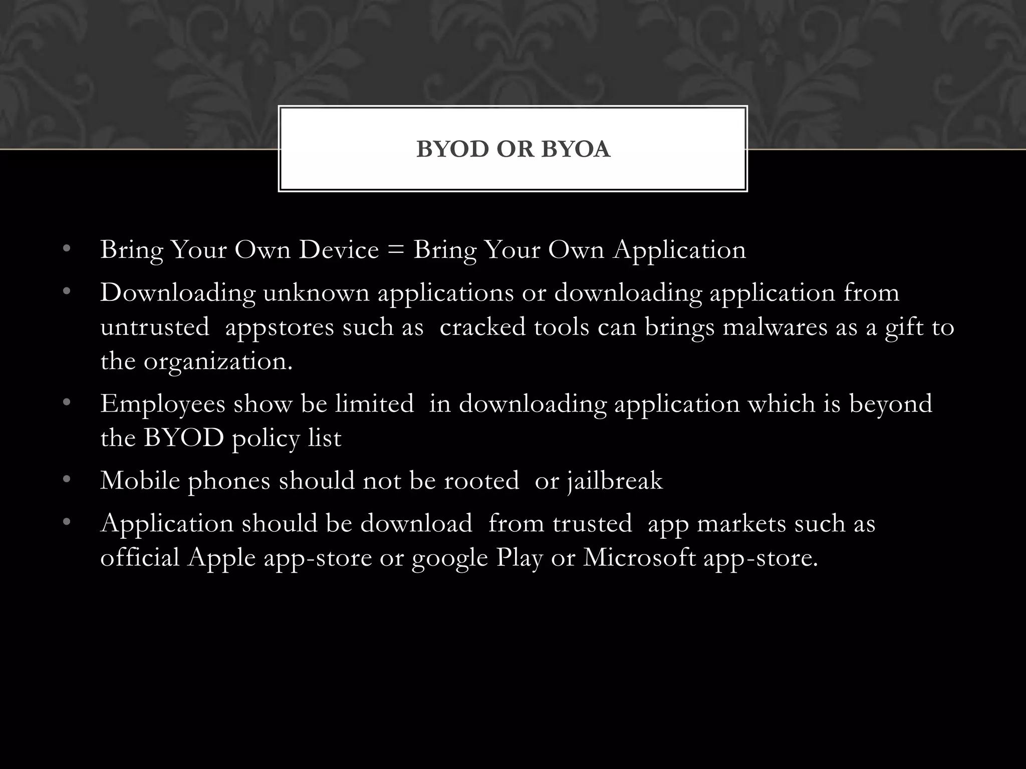 BYOD OR BYOA

• Bring Your Own Device = Bring Your Own Application
• Downloading unknown applications or downloading application from
untrusted appstores such as cracked tools can brings malwares as a gift to
the organization.
• Employees show be limited in downloading application which is beyond
the BYOD policy list
• Mobile phones should not be rooted or jailbreak
• Application should be download from trusted app markets such as
official Apple app-store or google Play or Microsoft app-store.

 