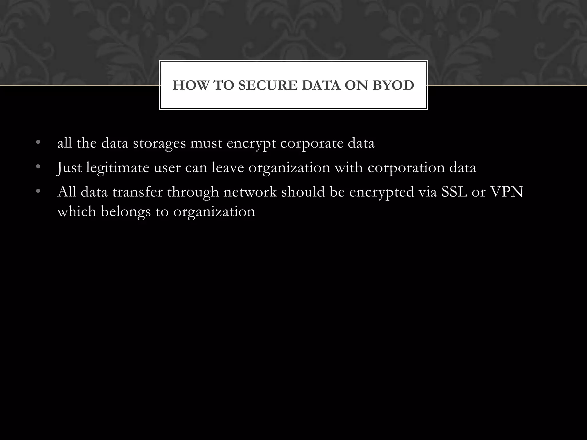 HOW TO SECURE DATA ON BYOD

• all the data storages must encrypt corporate data
• Just legitimate user can leave organization with corporation data
• All data transfer through network should be encrypted via SSL or VPN
which belongs to organization

 