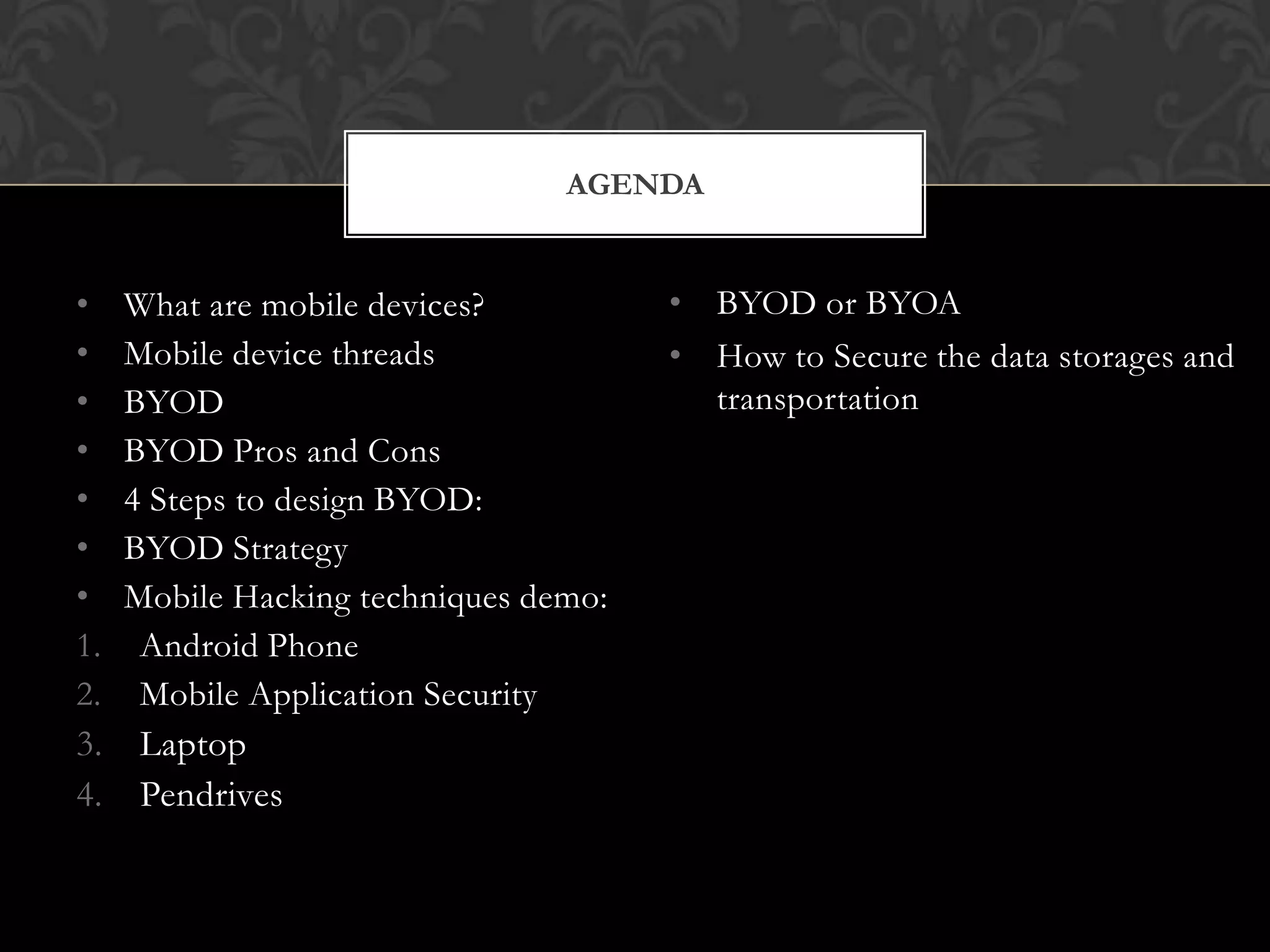 AGENDA

•
•
•
•
•
•
•
1.
2.
3.
4.

What are mobile devices?
Mobile device threads
BYOD
BYOD Pros and Cons
4 Steps to design BYOD:
BYOD Strategy
Mobile Hacking techniques demo:
Android Phone
Mobile Application Security
Laptop
Pendrives

• BYOD or BYOA
• How to Secure the data storages and
transportation

 