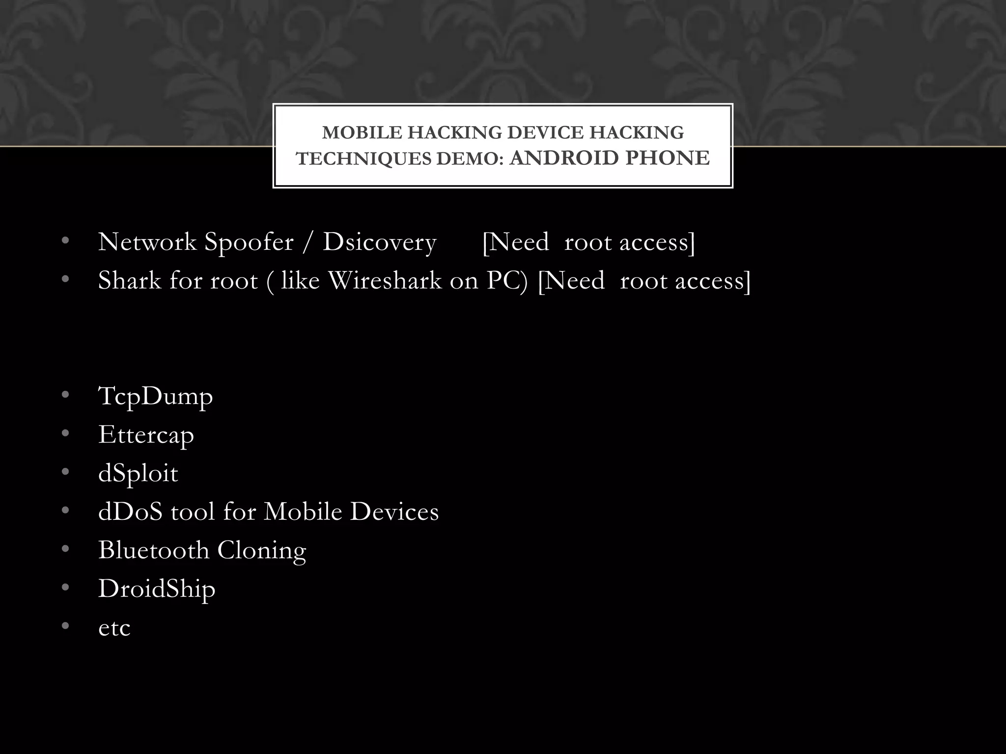 MOBILE HACKING DEVICE HACKING
TECHNIQUES DEMO: ANDROID PHONE

• Network Spoofer / Dsicovery
[Need root access]
• Shark for root ( like Wireshark on PC) [Need root access]

•
•
•
•
•
•
•

TcpDump
Ettercap
dSploit
dDoS tool for Mobile Devices
Bluetooth Cloning
DroidShip
etc

 