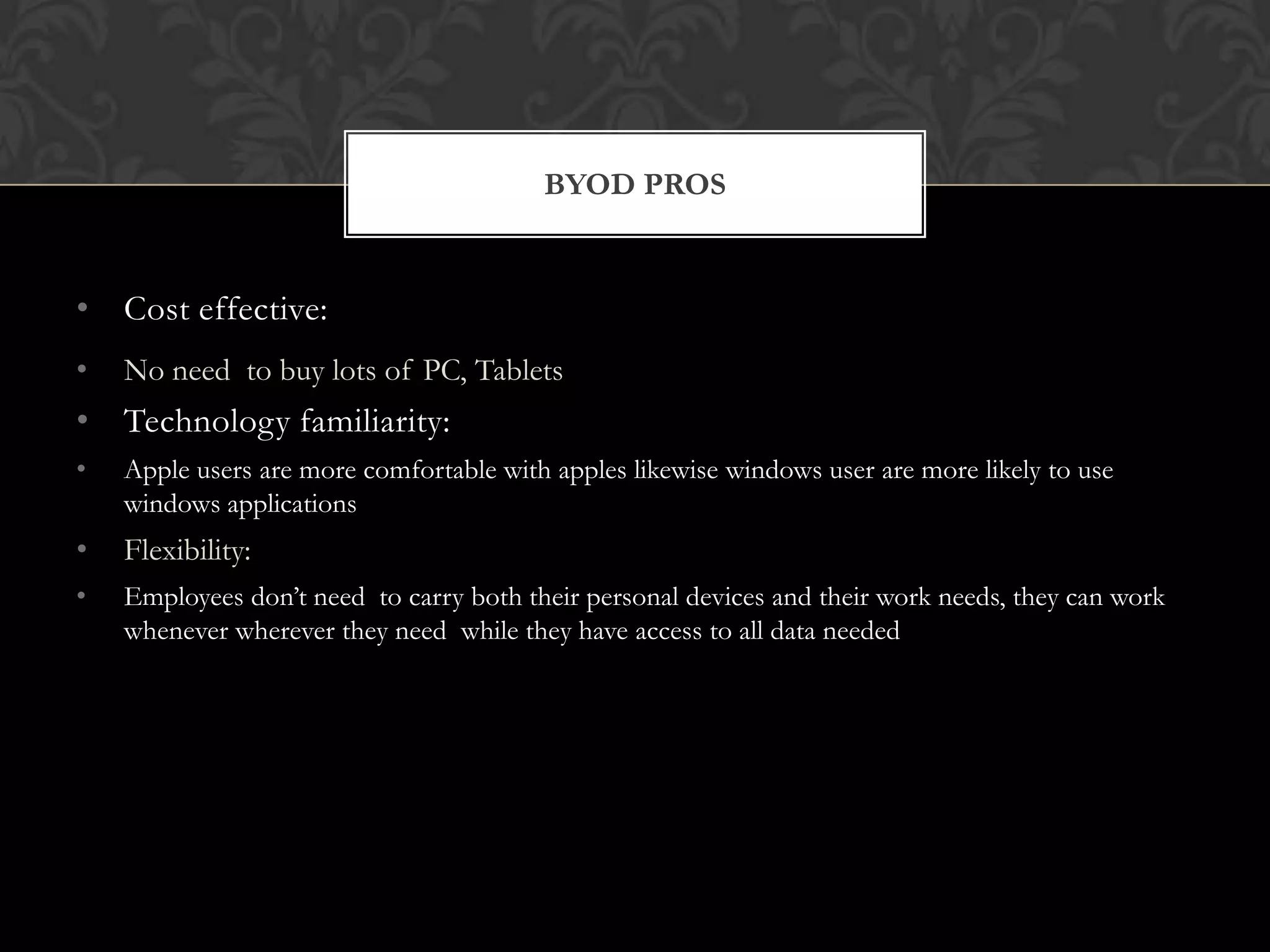 BYOD PROS

• Cost effective:
•

No need to buy lots of PC, Tablets

• Technology familiarity:
•

Apple users are more comfortable with apples likewise windows user are more likely to use
windows applications

•

Flexibility:

•

Employees don’t need to carry both their personal devices and their work needs, they can work
whenever wherever they need while they have access to all data needed

 