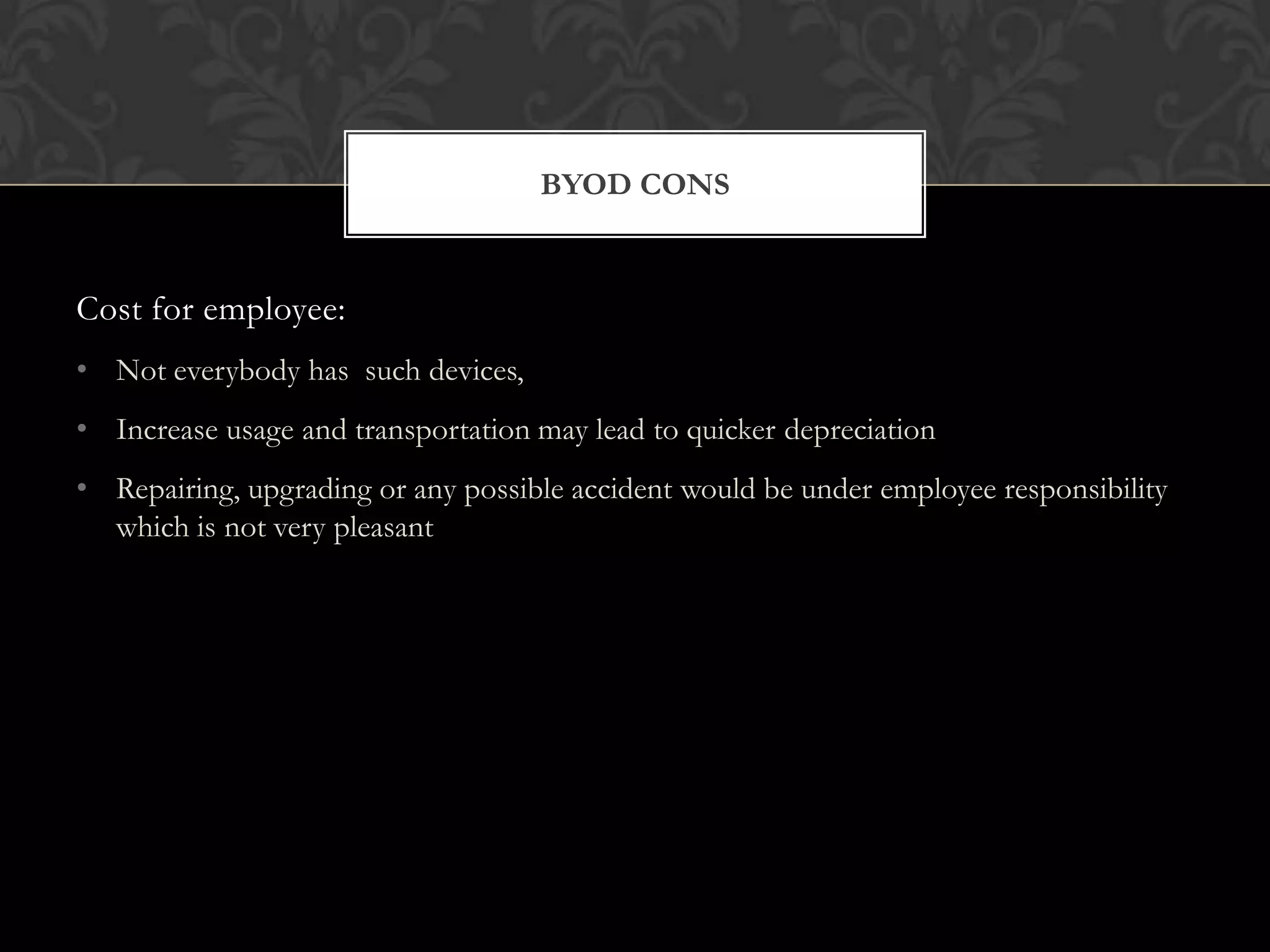 BYOD CONS

Cost for employee:
• Not everybody has such devices,
• Increase usage and transportation may lead to quicker depreciation
• Repairing, upgrading or any possible accident would be under employee responsibility
which is not very pleasant

 