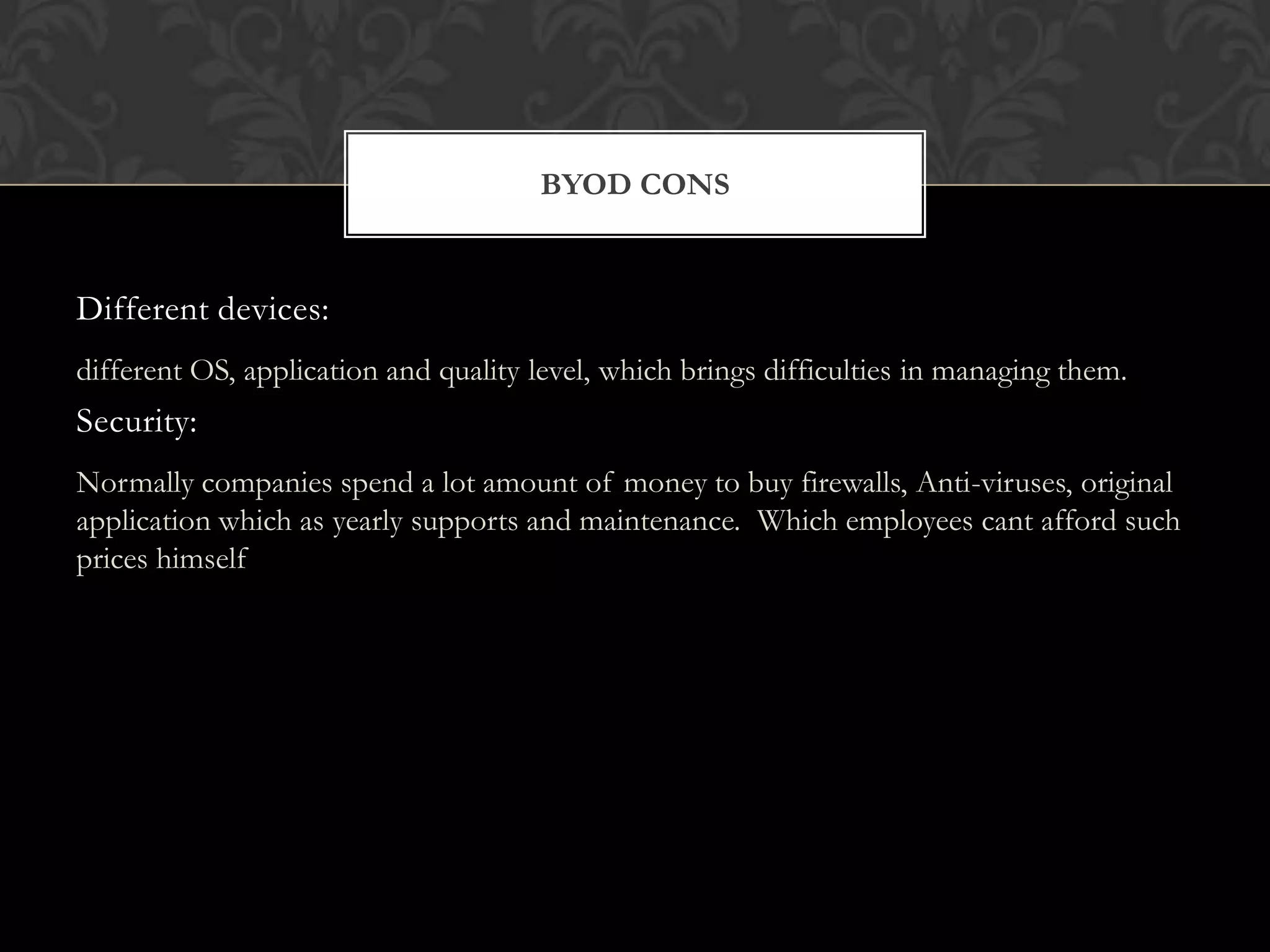 BYOD CONS

Different devices:
different OS, application and quality level, which brings difficulties in managing them.

Security:
Normally companies spend a lot amount of money to buy firewalls, Anti-viruses, original
application which as yearly supports and maintenance. Which employees cant afford such
prices himself

 