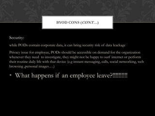 BYOD CONS (CONT…)

Security:
while PODs contain corporate data, it can bring security risk of data leackage
Privacy issue for employee, PODs should be accessible on demand for the organization
whenever they need to investigate, they might not be happy to surf internet or perform
their routine daily life with that device (e.g instant messaging, calls, social networking, web
browsing ,personal images….)

• What happens if an employee leave?!!!!!!!!!!

 