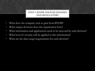 STEP 1: KNOW YOUR BUSINESSES
AND REGULATORY

•
•
•
•
•

What does the company seek to gain from BYOD?
What unique divisions does the organization have?
What information and applications need to be accessed by each division?
What level of security will be applied to this information?
What are the data-usage requirements for each division?

 