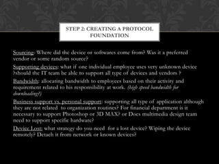 STEP 2: CREATING A PROTOCOL
FOUNDATION

Sourcing: Where did the device or softwares come from? Was it a preferred
vendor or some random source?
Supporting devices: what if one individual employee uses very unknown device
?should the IT team be able to support all type of devices and vendors ?
Bandwidth: allocating bandwidth to employees based on their activity and
requirement related to his responsibility at work. (high speed bandwidth for
downloading?)
Business support vs. personal support: supporting all type of application although
they are not related to organization routines? For financial department is it
necessary to support Photoshop or 3D MAX? or Does multimedia design team
need to support specific hardware?
Device Lost: what strategy do you need for a lost device? Wiping the device
remotely? Detach it from network or known devices?

 