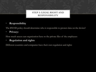 STEP 3: LEGAL RIGHT AND
RESPONSIBILITY

• Responsibility
The BYOD policy should determine who is responsible to protect data on the device?

• Privacy:
How much access can organization have to the private files of the employees

• Regulation and rights
Different countries and companies have their own regulation and rights

 