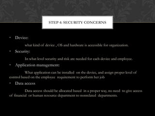 STEP 4: SECURITY CONCERNS

• Device:
what kind of device , OS and hardware is accessible for organization.

• Security:
In what level security and risk are needed for each device and employee.

• Application management:
What application can be installed on the device, and assign proper level of
control based on the employee requirement to perform her job

• Data access
Data access should be allocated based in a proper way, no need to give access
of financial or human resource department to nonrelated departments.

 