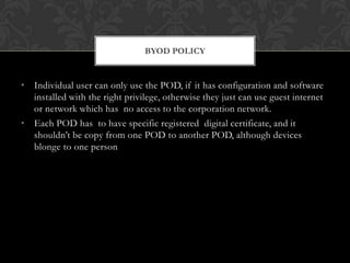 BYOD POLICY

• Individual user can only use the POD, if it has configuration and software
installed with the right privilege, otherwise they just can use guest internet
or network which has no access to the corporation network.
• Each POD has to have specific registered digital certificate, and it
shouldn’t be copy from one POD to another POD, although devices
blonge to one person

 