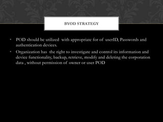 BYOD STRATEGY

• POD should be utilized with appropriate for of userID, Passwords and
authentication devices.
• Organization has the right to investigate and control its information and
device functionality, backup, retrieve, modify and deleting the corporation
data , without permission of owner or user POD

 
