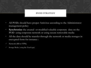 BYOD STRATEGY

• All PODs should have proper Antivirus according to the Administrator
management policy
• Synchronize the created or modified valuable corporate data on the
POD using corporate network or using secure removable media
• All the data should be transfer through the network or media storages in
encrypted form for instance :
 Network (SSl or VPN)


Storage Media ( using like TrueCrypt)

 