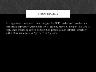 BYOD STRATEGY

As organization may need to investigate the POD on demand based on the
reasonable expectation, the possibility of gaining access to the personal data is
high, users should be advice to store their private data in different directory
with a clear name such as “private” or “personal”

 