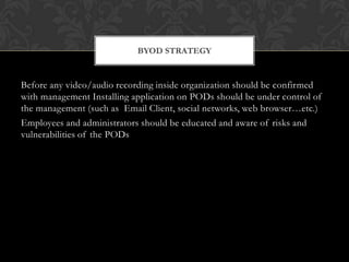 BYOD STRATEGY

Before any video/audio recording inside organization should be confirmed
with management Installing application on PODs should be under control of
the management (such as Email Client, social networks, web browser…etc.)
Employees and administrators should be educated and aware of risks and
vulnerabilities of the PODs

 