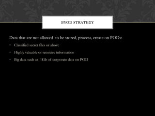 BYOD STRATEGY

Data that are not allowed to be stored, process, create on PODs:
• Classified secret files or above
• Highly valuable or sensitive information
• Big data such as 1Gb of corporate data on POD

 