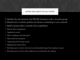 BYOD SECURITY PLAN STEPS

1- Identify the risk elements that BYOD introduces with a research group
2- Decide how to enforce policies for devices connecting to your network
3- Build a project plan to include these capabilities:
 Remote device management
 Application control

 Policy compliance and audit reports
 Data and device encryption
 Augmenting cloud storage security
 Wiping devices when retired
 Revoking access to devices when end-user relationship changes from employee to guest
 Revoking access to devices when employees are terminated by the company

 