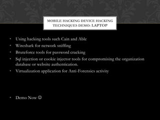 MOBILE HACKING DEVICE HACKING
TECHNIQUES DEMO: LAPTOP

•
•
•
•

Using hacking tools such Cain and Able
Wireshark for network sniffing
Bruteforce tools for password cracking
Sql injection or cookie injector tools for compromising the organization
database or website authentication.
• Virtualization application for Anti-Forensics activity

• Demo Now 

 