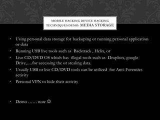 MOBILE HACKING DEVICE HACKING
TECHNIQUES DEMO: MEDIA STORAGE

• Using personal data storage for backuping or running personal application
or data
• Running USB live tools such as Backtrack , Helix, or
• Live CD/DVD OS which has illegal tools such as Dropbox, google
Drive,….for accessing the or stealing data.
• Usually USB or live CD/DVD tools can be utilized for Anti-Forensics
activity
• Personal VPN to hide their activity

• Demo …… now 

 