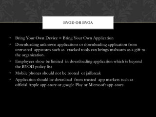 BYOD OR BYOA

• Bring Your Own Device = Bring Your Own Application
• Downloading unknown applications or downloading application from
untrusted appstores such as cracked tools can brings malwares as a gift to
the organization.
• Employees show be limited in downloading application which is beyond
the BYOD policy list
• Mobile phones should not be rooted or jailbreak
• Application should be download from trusted app markets such as
official Apple app-store or google Play or Microsoft app-store.

 