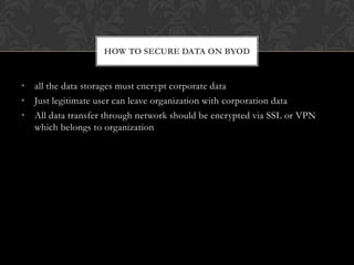 HOW TO SECURE DATA ON BYOD

• all the data storages must encrypt corporate data
• Just legitimate user can leave organization with corporation data
• All data transfer through network should be encrypted via SSL or VPN
which belongs to organization

 