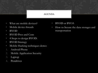 AGENDA

•
•
•
•
•
•
•
1.
2.
3.
4.

What are mobile devices?
Mobile device threads
BYOD
BYOD Pros and Cons
4 Steps to design BYOD:
BYOD Strategy
Mobile Hacking techniques demo:
Android Phone
Mobile Application Security
Laptop
Pendrives

• BYOD or BYOA
• How to Secure the data storages and
transportation

 