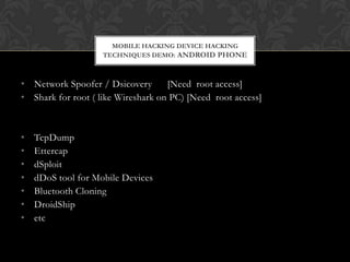 MOBILE HACKING DEVICE HACKING
TECHNIQUES DEMO: ANDROID PHONE

• Network Spoofer / Dsicovery
[Need root access]
• Shark for root ( like Wireshark on PC) [Need root access]

•
•
•
•
•
•
•

TcpDump
Ettercap
dSploit
dDoS tool for Mobile Devices
Bluetooth Cloning
DroidShip
etc

 
