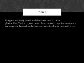 BYOD?!!!

Using the personally owned mobile devices such as smart
phones, IPad, Tablets , laptop, thumb drives to access organization network
and corporate data such as databases, organizational software, emails…etc.

 