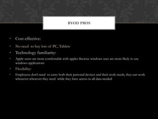 BYOD PROS

• Cost effective:
•

No need to buy lots of PC, Tablets

• Technology familiarity:
•

Apple users are more comfortable with apples likewise windows user are more likely to use
windows applications

•

Flexibility:

•

Employees don’t need to carry both their personal devices and their work needs, they can work
whenever wherever they need while they have access to all data needed

 
