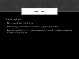 BYOD CONS

Cost for employee:
• Not everybody has such devices,
• Increase usage and transportation may lead to quicker depreciation
• Repairing, upgrading or any possible accident would be under employee responsibility
which is not very pleasant

 