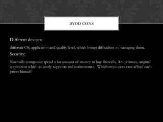 BYOD CONS

Different devices:
different OS, application and quality level, which brings difficulties in managing them.

Security:
Normally companies spend a lot amount of money to buy firewalls, Anti-viruses, original
application which as yearly supports and maintenance. Which employees cant afford such
prices himself

 
