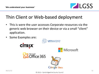 Thin Client or Web‐based deployment
• This is were the user accesses Corporate resources via the 
  generic web browser on their device or via a small “client”
  application.
• Some Examples are:




06/12/12                                                        12
 