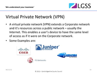 Virtual Private Network (VPN)
• A virtual private network (VPN) extends a Corporate network 
  and it's resources across a public network – usually the 
  Internet. This enables a user’s device to have the same level 
  of access as if it were on the Corporate network.
• Some Examples are:




06/12/12                                                       14
 