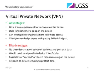 Virtual Private Network (VPN)
• Advantages:
•   Little if any requirement for software on the device
•   Uses familiar generic apps on the device
•   Can leverage existing investment in remote access
•   Client/server design copes with patchy 3G/Wi‐Fi signal.

• Disadvantages:
•   No clear demarcation between business and personal data
•   Would need to wipe whole device if lost/stolen
•   Possibility of “cached” or stored data remaining on the device
•   Reliance on device security to protect data.

06/12/12                                                             15
 