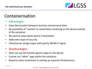 Containerisation
• Advantages:
•   Clear demarcation between business and personal data
•   No possibility of “cached” or stored data remaining on the device outside 
    of the container
•   No need to wipe whole device if lost/stolen
•   Adds extra layer of security
•   Client/server design copes with patchy 3G/Wi‐Fi signal.

• Disadvantages:
•   Does not use the familiar generic apps on the device
•   Cannot use “other” apps within the container
•   Requires extra investment in setting up required infrastructure.

06/12/12                                                                     17
 