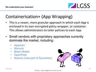 Containerisation+ (App Wrapping)
• This is a newer, more granular approach in which each App is 
  enclosed in its own encrypted policy wrapper, or container. 
  This allows administrators to tailor policies to each App. 
• Small vendors with proprietary approaches currently
  dominate the market, including:
      •    Apperian
      •    Mocana
      •    Bitzer Mobile
      •    OpenPeak
      •    Nukona (now part of Symantec).


06/12/12                                                      18
 