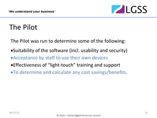 The Pilot
 The Pilot was run to determine some of the following:
 •Suitability of the software (incl. usability and security)
 •Acceptance by staff to use their own devices
 •Effectiveness of “light‐touch” training and support
 •To determine and calculate any cost savings/benefits.




06/12/12                                                       21
 